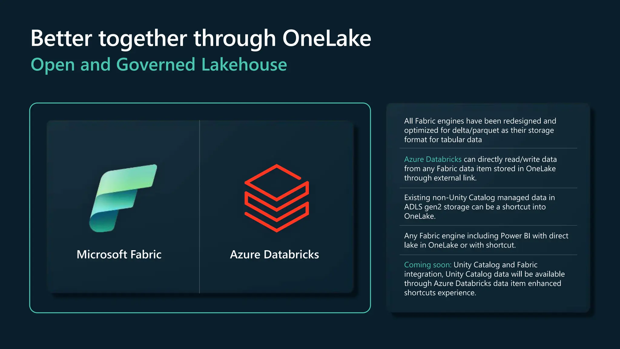 Better together through OneLake
Open and Governed Lakehouse
Microsoft Fabric Azure Databricks
All Fabric engines have been redesigned and
optimized for delta/parquet as their storage
format for tabular data
Azure Databricks can directly read/write data
from any Fabric data item stored in OneLake
through external link.
Existing non-Unity Catalog managed data in
ADLS gen2 storage can be a shortcut into
OneLake.
Any Fabric engine including Power BI with direct
lake in OneLake or with shortcut.
Coming soon: Unity Catalog and Fabric
integration, Unity Catalog data will be available
through Azure Databricks data item enhanced
shortcuts experience.
 