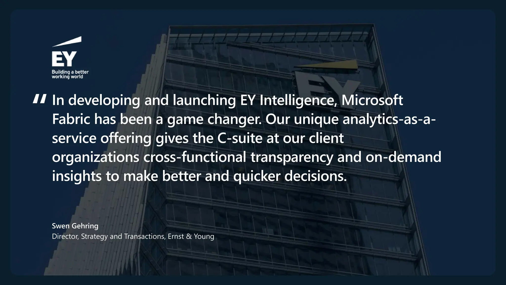 In developing and launching EY Intelligence, Microsoft
Fabric has been a game changer. Our unique analytics-as-a-
service offering gives the C-suite at our client
organizations cross-functional transparency and on-demand
insights to make better and quicker decisions.
Swen Gehring
Director, Strategy and Transactions, Ernst & Young​
 
