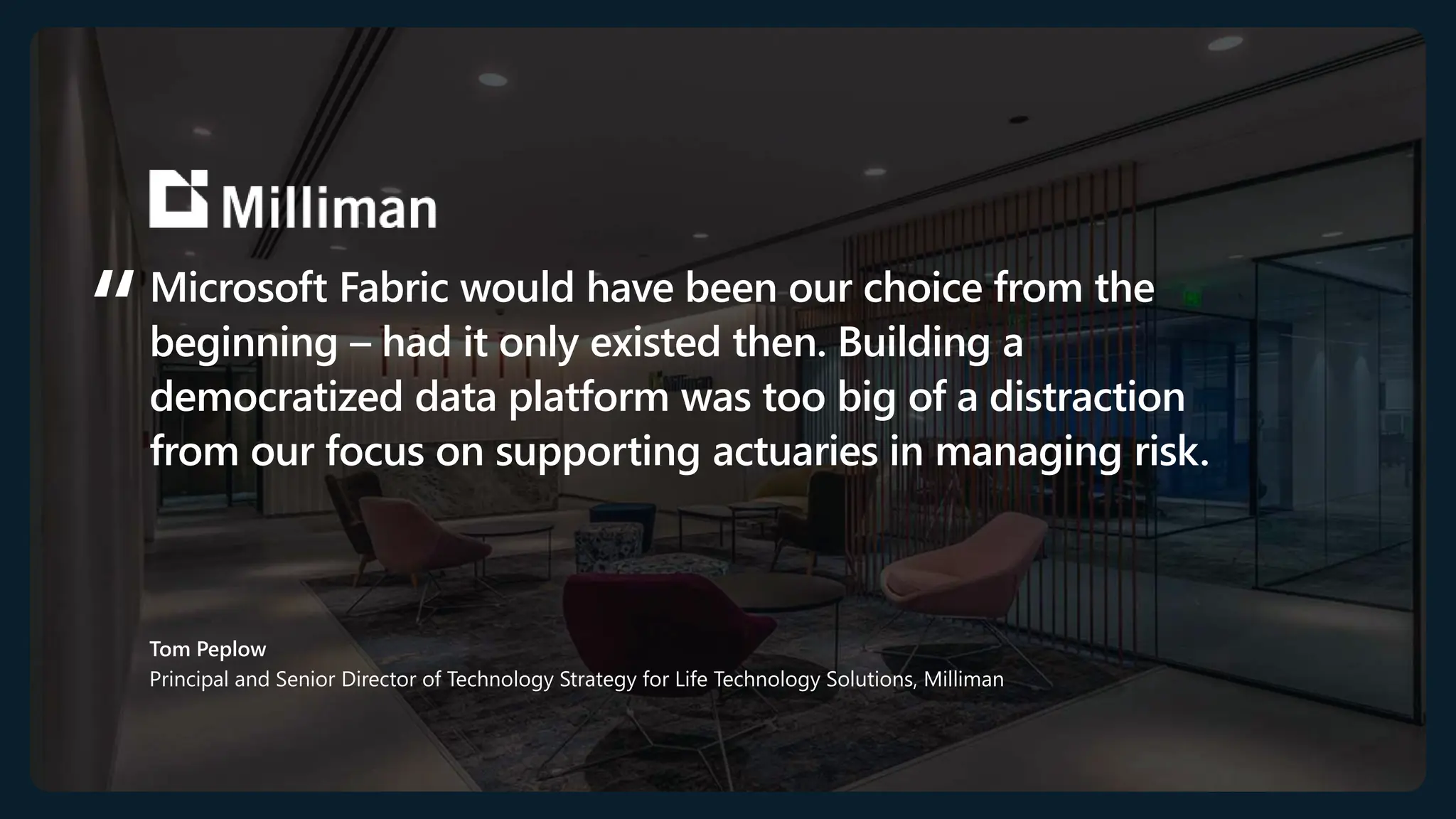 Microsoft Fabric would have been our choice from the
beginning – had it only existed then. Building a
democratized data platform was too big of a distraction
from our focus on supporting actuaries in managing risk.
Tom Peplow
Principal and Senior Director of Technology Strategy for Life Technology Solutions, Milliman
 