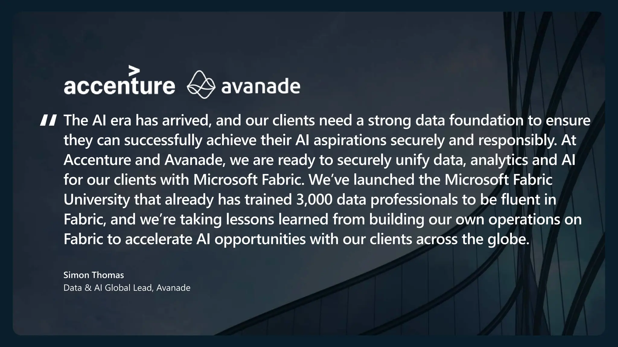 The AI era has arrived, and our clients need a strong data foundation to ensure
they can successfully achieve their AI aspirations securely and responsibly. At
Accenture and Avanade, we are ready to securely unify data, analytics and AI
for our clients with Microsoft Fabric. We’ve launched the Microsoft Fabric
University that already has trained 3,000 data professionals to be fluent in
Fabric, and we’re taking lessons learned from building our own operations on
Fabric to accelerate AI opportunities with our clients across the globe.
Simon Thomas
Data & AI Global Lead, Avanade ​
 