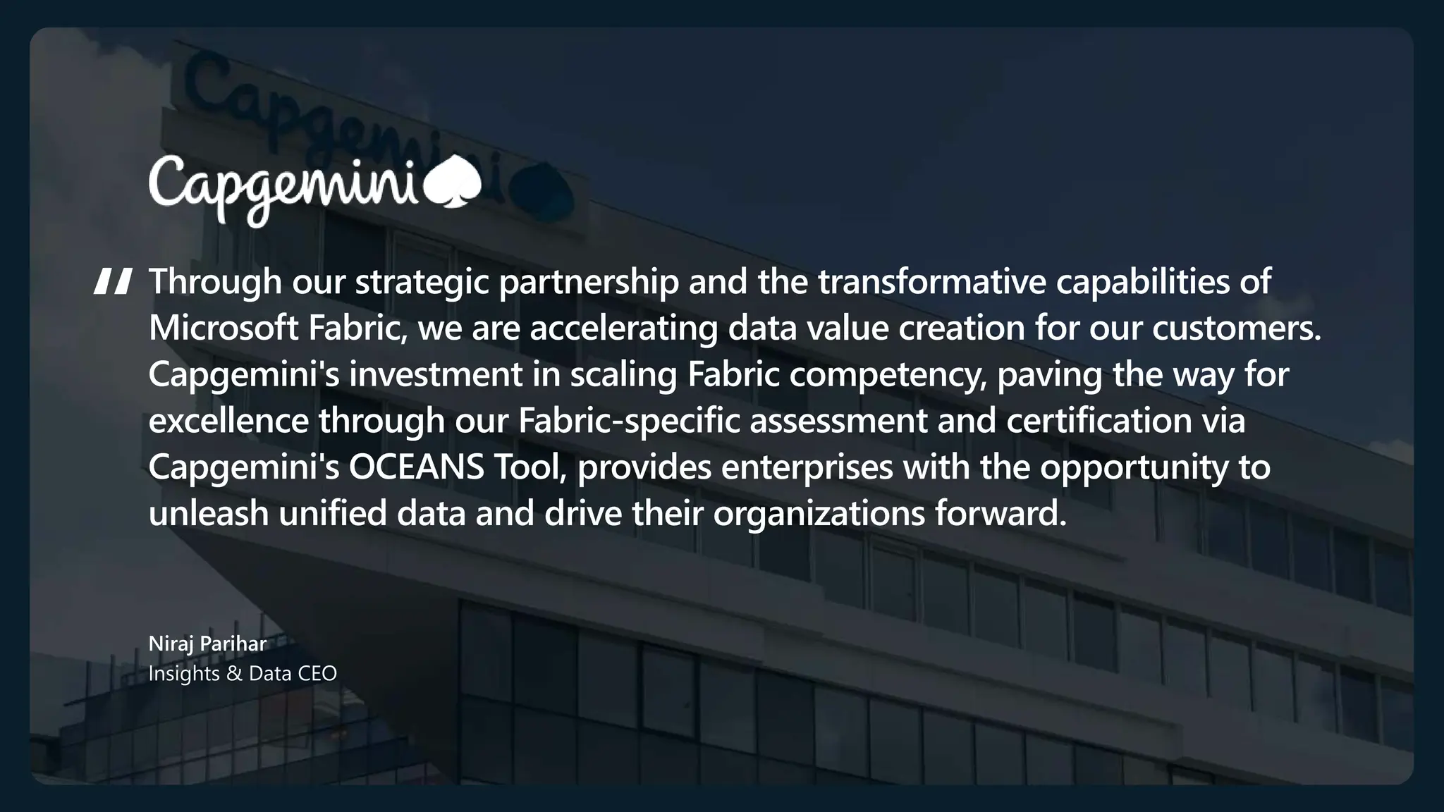 Through our strategic partnership and the transformative capabilities of
Microsoft Fabric, we are accelerating data value creation for our customers.
Capgemini's investment in scaling Fabric competency, paving the way for
excellence through our Fabric-specific assessment and certification via
Capgemini's OCEANS Tool, provides enterprises with the opportunity to
unleash unified data and drive their organizations forward.
Niraj Parihar
Insights & Data CEO​
 