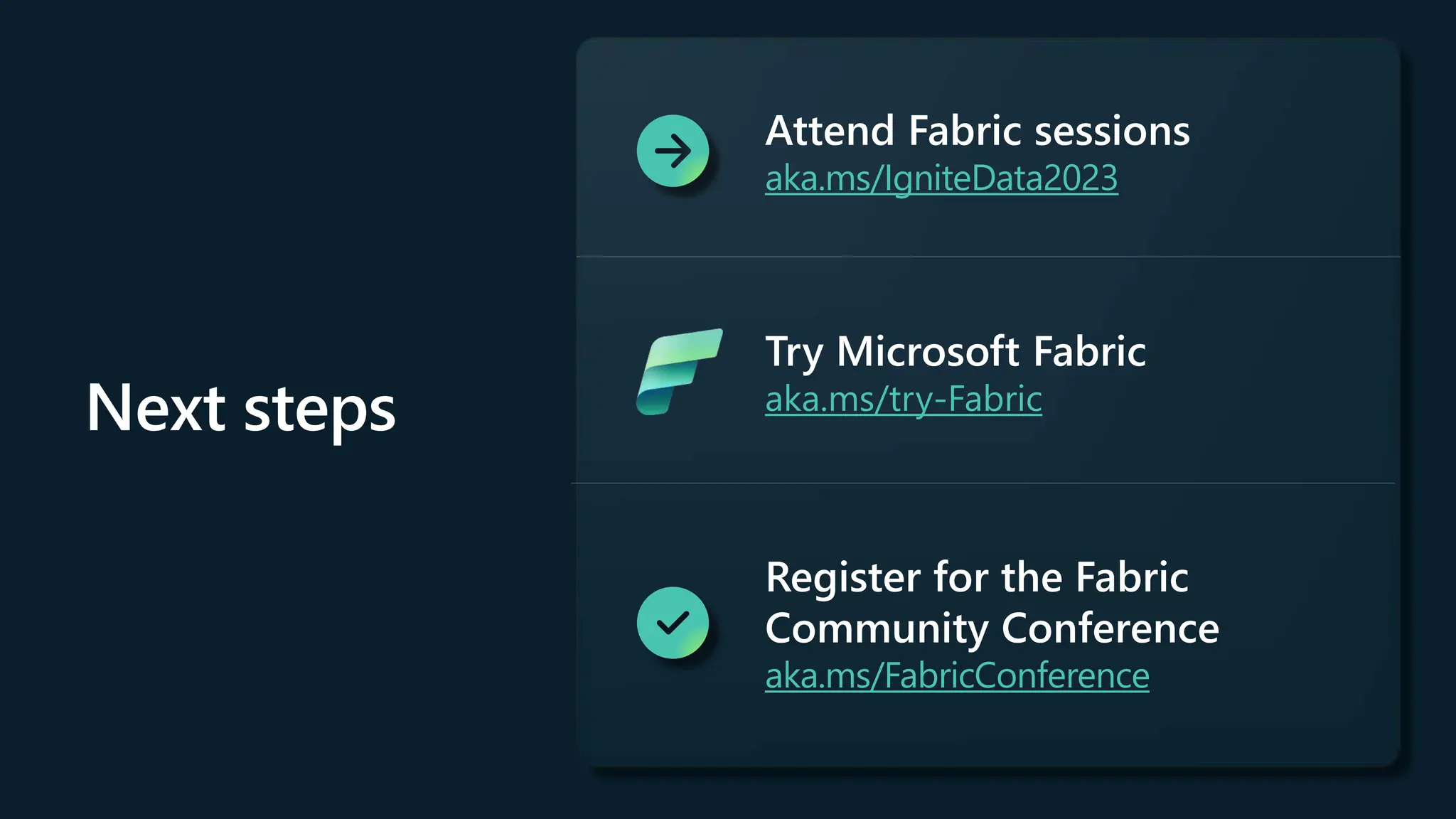 Next steps
Attend Fabric sessions
aka.ms/IgniteData2023
Try Microsoft Fabric
aka.ms/try-Fabric
Register for the Fabric
Community Conference
aka.ms/FabricConference
 