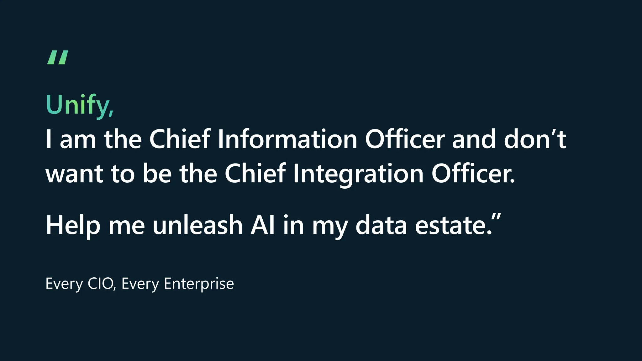 “
Unify,
I am the Chief Information Officer and don’t
want to be the Chief Integration Officer.
Help me unleash AI in my data estate.”
Every CIO, Every Enterprise
 
