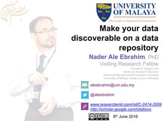 Make your data
discoverable on a data
repository
aleebrahim@um.edu.my
@aleebrahim
www.researcherid.com/rid/C-2414-2009
http://scholar.google.com/citations
Nader Ale Ebrahim, PhD
Visiting Research Fellow
Research Support Unit
Centre for Research Services
Research Management & Innovation Complex
University of Malaya, Kuala Lumpur, Malaysia
8th June 2016
 