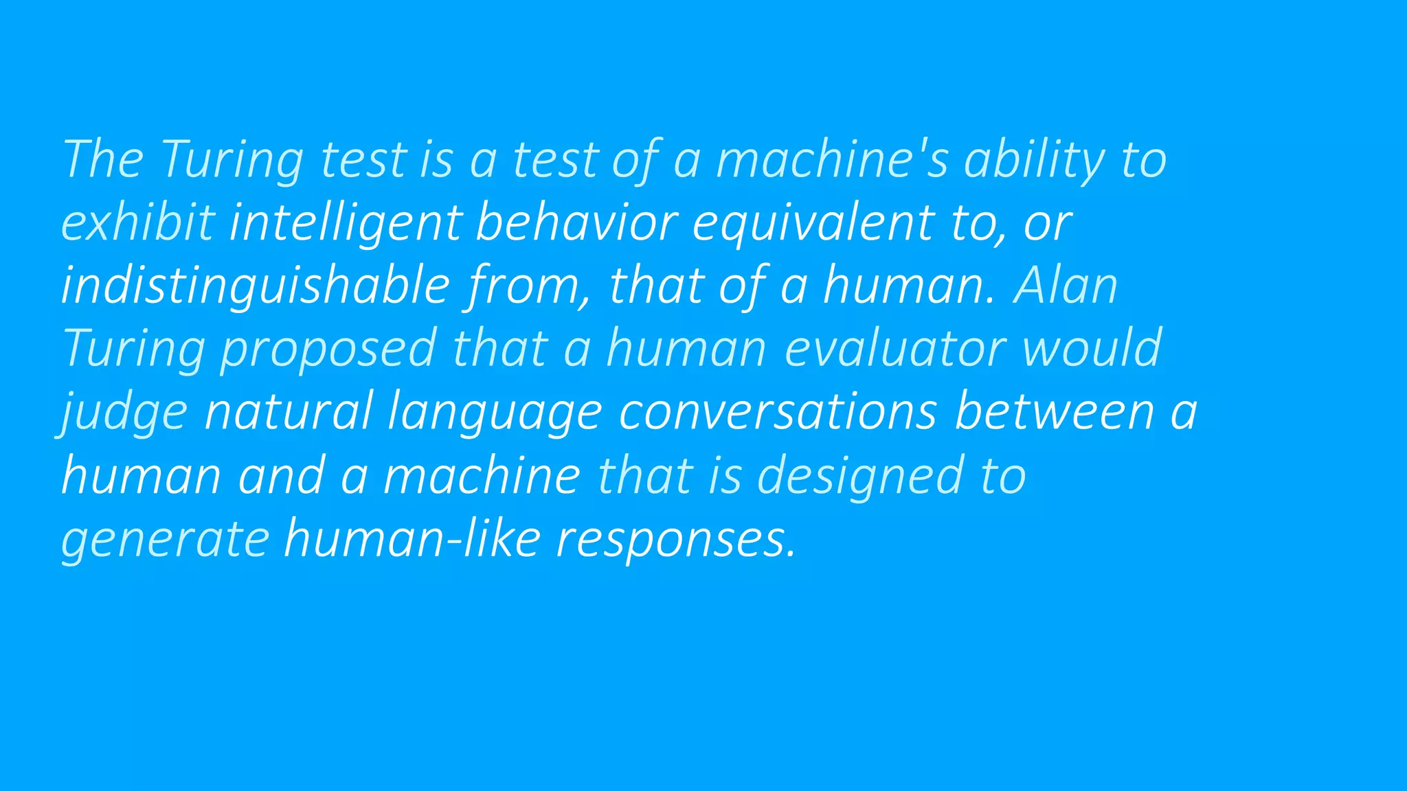 The Turing test is a test of a machine's ability to
exhibit intelligent behavior equivalent to, or
indistinguishable from, that of a human. Alan
Turing proposed that a human evaluator would
judge natural language conversations between a
human and a machine that is designed to
generate human-like responses.