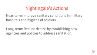 Near-term: Improve sanitary conditions in military
hospitals and hygiene of soldiers.
Long-term: Reduce deaths by establishing new
agencies and policies to address sanitation.
Nightingale’s Actions
 