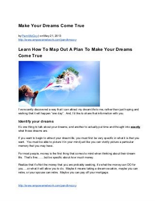 Make Your Dreams Come True
by Pam McCoy | on May 21, 2013
http://www.empowernetwork.com/pandtmccoy
Learn How To Map Out A Plan To Make Your Dreams
Come True
I’ve recently discovered a way that I can attract my dream life to me, rather than just hoping and
wishing that it will happen “one day”.  And, I’d like to share that information with you.
Identify your dreams
It’s one thing to talk about your dreams, and another to actually put time and thought into exactly
what those dreams are.
If you want to begin to attract your dream life, you must first be very specific in what it is that you
want.  You must be able to picture it in your mind just like you can vividly picture a particular
memory that you may have.
For most people, money is the first thing that comes to mind when thinking about their dream
life.  That’s fine…….but be specific about how much money.
Realize that it’s Not the money that you are probably seeking, it’s what the money can DO for
you…..or what it will allow you to do.  Maybe it means taking a dream vacation, maybe you can
retire, or your spouse can retire.  Maybe you can pay off your mortgage.
http://www.empowernetwork.com/pandtmccoy
 