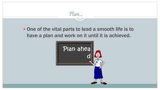 Plan… 
 One of the vital parts to lead a smooth life is to 
have a plan and work on it until it is achieved. 
 