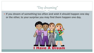 “Day dreaming” 
 If you dream of something too often and wish it should happen one day 
or the other, to your surprise you may find them happen one day. 
 