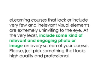 eLearning courses that lack or include
very few and irrelevant visual elements
are extremely uninviting to the eye. At
the very least, include some kind of
relevant and engaging photo or
image on every screen of your course.
Please, just pick something that looks
high quality and professional
 