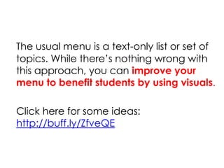 The usual menu is a text-only list or set of
topics. While there’s nothing wrong with
this approach, you can improve your
menu to benefit students by using visuals.
Click here for some ideas:
http://buff.ly/ZfveQE
 