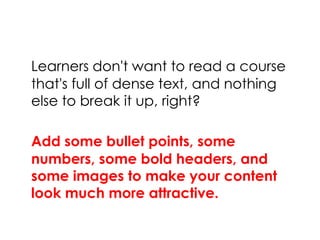Learners don't want to read a course
that's full of dense text, and nothing
else to break it up, right?
Add some bullet points, some
numbers, some bold headers, and
some images to make your content
look much more attractive.
 