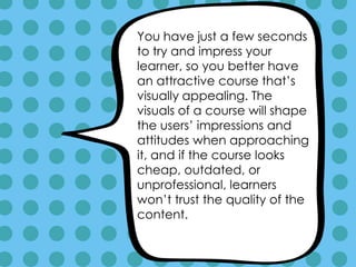You have just a few seconds
to try and impress your
learner, so you better have
an attractive course that’s
visually appealing. The
visuals of a course will shape
the users’ impressions and
attitudes when approaching
it, and if the course looks
cheap, outdated, or
unprofessional, learners
won’t trust the quality of the
content.
 