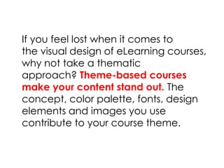 If you feel lost when it comes to
the visual design of eLearning courses,
why not take a thematic
approach? Theme-based courses
make your content stand out. The
concept, color palette, fonts, design
elements and images you use
contribute to your course theme.
 