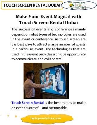 TOUCH SCREEN RENTAL DUBAI
laptoprentaluae.com
Make Your Event Magical with
Touch Screen Rental Dubai
The success of events and conferences mainly
depends on what types of technologies are used
in the event or conference. As touch screen are
the best ways to attract a large number of guests
in a particular event. The technologies that are
used in the event provides a unique opportunity
to communicate and collaborate.
Touch Screen Rental is the best means to make
an event successful and memorable.
 
