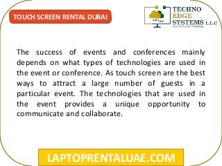 LAPTOPRENTALUAE.COM
TOUCH SCREEN RENTAL DUBAI
The success of events and conferences mainly
depends on what types of technologies are used in
the event or conference. As touch screen are the best
ways to attract a large number of guests in a
particular event. The technologies that are used in
the event provides a unique opportunity to
communicate and collaborate.
 