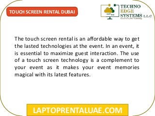 LAPTOPRENTALUAE.COM
TOUCH SCREEN RENTAL DUBAI
The touch screen rental is an affordable way to get
the lasted technologies at the event. In an event, it
is essential to maximize guest interaction. The use
of a touch screen technology is a complement to
your event as it makes your event memories
magical with its latest features.
 