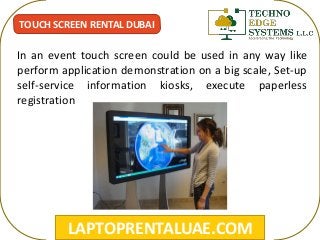 LAPTOPRENTALUAE.COM
TOUCH SCREEN RENTAL DUBAI
In an event touch screen could be used in any way like
perform application demonstration on a big scale, Set-up
self-service information kiosks, execute paperless
registration
 