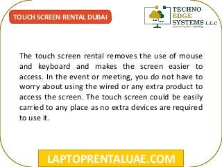LAPTOPRENTALUAE.COM
TOUCH SCREEN RENTAL DUBAI
The touch screen rental removes the use of mouse
and keyboard and makes the screen easier to
access. In the event or meeting, you do not have to
worry about using the wired or any extra product to
access the screen. The touch screen could be easily
carried to any place as no extra devices are required
to use it.
 