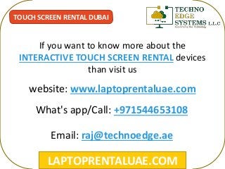 LAPTOPRENTALUAE.COM
TOUCH SCREEN RENTAL DUBAI
If you want to know more about the
INTERACTIVE TOUCH SCREEN RENTAL devices
than visit us
What's app/Call: +971544653108
Email: raj@technoedge.ae
website: www.laptoprentaluae.com
 