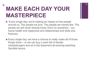 Make each day your masterpiece Every single day, we’re making an impact on the people around us. The people we love. The people we merely like. The people we will never directly know. Even on ourselves – our future health and happiness and relationships and skills and finances.Every single day, we have a chance to really make all of those things shine – or we can buy a sack full of double cheeseburgers and sit in the basement all evening watching Seinfeld reruns.10