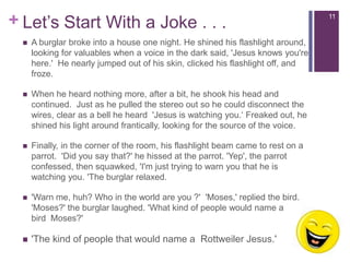 Let’sStartWith a Joke . . .A burglar broke into a house one night. He shined his flashlight around, looking for valuables when a voice in the dark said, 'Jesus knows you're here.'  He nearly jumped out of his skin, clicked his flashlight off, and froze.  When he heard nothing more, after a bit, he shook his head and continued.  Just as he pulled the stereo out so he could disconnect the wires, clear as a bell he heard  'Jesus is watching you.‘ Freaked out, he shined his light around frantically, looking for the source of the voice.Finally, in the corner of the room, his flashlight beam came to rest on a parrot.  'Did you say that?' he hissed at the parrot. 'Yep', the parrot confessed, then squawked, 'I'm just trying to warn you that he is watching you. 'The burglar relaxed. 'Warn me, huh? Who in the world are you ?'  'Moses,' replied the bird. 'Moses?' the burglar laughed. 'What kind of people would name a bird  Moses?' 'The kind of people that would name a  Rottweiler Jesus.' 11