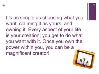 It's as simple as choosing what you want, claiming it as yours, and owning it. Every aspect of your life is your creation; you get to do what you want with it. Once you own the power within you, you can be a magnificent creator!22
