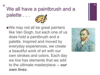 Weallhave a paintbrush and a palette . . .We may not all be great painters like Van Gogh, but each one of us does hold a paintbrush and a palette. Inspired and moved by everyday experiences, we create a beautiful work of art with our own strokes and colors. Each day we live has elements that we add to the ultimate masterpiece -- our own lives.23