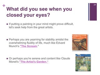 What did you see when you closed your eyes?If putting a painting in your mind might prove difficult, let's seek help from the great artists.Perhaps you are yearning for stability amidst the overwhelming fluidity of life, much like Edvard Munch's "The Scream." Or perhaps you're serene and content like Claude Monet's "The Artist's Garden.“24