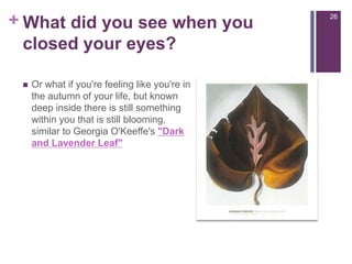 Or what if you're feeling like you're in the autumn of your life, but known deep inside there is still something within you that is still blooming, similar to Georgia O'Keeffe's "Dark and Lavender Leaf"26What did you see when you closed your eyes?