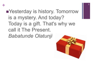 3Yesterday is history. Tomorrow is a mystery. And today?Today is a gift. That's why we call it The Present.BabatundeOlatunji