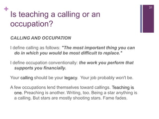 Isteaching a callingoranoccupation?CALLING AND OCCUPATIONI define calling as follows: "The most important thing you can do in which you would be most difficult to replace."I define occupation conventionally: the work you perform that supports you financially.Your calling should be your legacy.  Your job probably won't be.A few occupations lend themselves toward callings. Teaching is one. Preaching is another. Writing, too. Being a star anything is a calling. But stars are mostly shooting stars. Fame fades.31