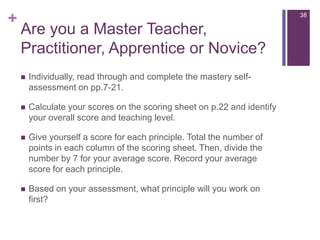 Are you a MasterTeacher, Practitioner, ApprenticeorNovice?Individually, read through and complete the mastery self-assessment on pp.7-21.Calculate your scores on the scoring sheet on p.22 and identify your overall score and teaching level.Give yourself a score for each principle. Total the number of points in each column of the scoring sheet. Then, divide the number by 7 for your average score. Record your average score for each principle.Based on your assessment, what principle will you work on first?   38