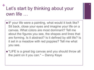 Let’sstartbythinkingaboutyourownlife …4IF your life were a painting, what would it look like? Sit back, close your eyes and imagine your life on a canvas. What colors are most dominant? Tell me about the figures you see, the shapes and lines that are forming. Is it abstract? Is it defined by still life? Is it set in a meadow with red poppies? Tell me what you see. "LIFE is a great big canvas and you should throw all the paint on it you can." -- Danny Kaye