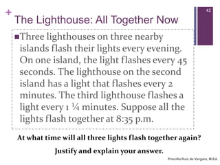 Priscilla Ruiz de Vergara, M.Ed.  42The Lighthouse: All Together NowThree lighthouses on three nearby islands flash their lights every evening. On one island, the light flashes every 45 seconds. The lighthouse on the second island has a light that flashes every 2 minutes. The third lighthouse flashes a light every 1 ¼ minutes. Suppose all the lights flash together at 8:35 p.m. At what time will all three lights flash together again? Justify and explain your answer.