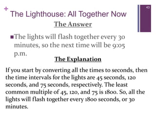 43The Lighthouse: All Together NowThe AnswerThe lights will flash together every 30 minutes, so the next time will be 9:05 p.m. The ExplanationIf you start by converting all the times to seconds, then the time intervals for the lights are 45 seconds, 120 seconds, and 75 seconds, respectively. The least common multiple of 45, 120, and 75 is 1800. So, all the lights will flash together every 1800 seconds, or 30 minutes. 