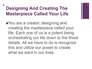 Designing And Creating The Masterpiece Called Your LifeYou are a creator, designing and creating the masterpiece called your life. Each one of us is a potent being orchestrating our life down to the finest details. All we have to do is recognize this and utilize our power to create what we want in our lives.5