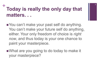 Today is really the only day that matters. . .You can’t make your past self do anything. You can’t make your future self do anything, either. Your only freedom of choice is right now, and thus today is your one chance to paint your masterpiece.What are you going to do today to make it your masterpiece?7