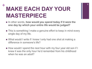 Make each day your masterpieceIn other words, how would you spend today if it were the one day by which your entire life would be judged?This is something I make a genuine effort to keep in mind every single day of my life.What would I write if I knew I only had one shot at making a difference in someone’s life?How would I spend the next hour with my four year old son if I knew it was the only hour he’d remember from his childhood when he was an adult?8