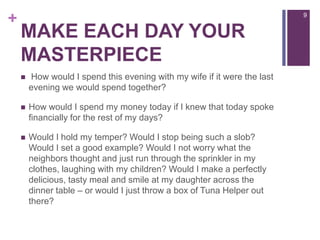 Make each day your masterpiece How would I spend this evening with my wife if it were the last evening we would spend together?How would I spend my money today if I knew that today spoke financially for the rest of my days?Would I hold my temper? Would I stop being such a slob? Would I set a good example? Would I not worry what the neighbors thought and just run through the sprinkler in my clothes, laughing with my children? Would I make a perfectly delicious, tasty meal and smile at my daughter across the dinner table – or would I just throw a box of Tuna Helper out there?9
