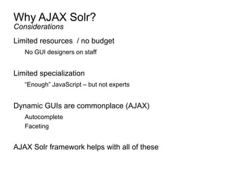 Why AJAX Solr?
Limited resources / no budget
No GUI designers on staff
Limited specialization
“Enough” JavaScript – but not experts
Dynamic GUIs are commonplace (AJAX)
Autocomplete
Faceting
AJAX Solr framework helps with all of these
Considerations
 