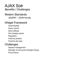 AJAX Solr
Modern Standards
JQUERY / JSON friendly
Widget Framework
Autocomplete
Query submit
Save settings
Sort /display results
Pagination
Facet by product
Facet by doc type
Challenges
Session management
Strength of community (Google Group)
Proxy Server
Benefits / Challenges
 