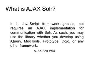 What is AJAX Solr?
It is JavaScript framework-agnostic, but
requires an AJAX implementation for
communication with Solr. As such, you may
use the library whether you develop using
jQuery, MooTools, Prototype, Dojo, or any
other framework.
AJAX Solr Wiki
 