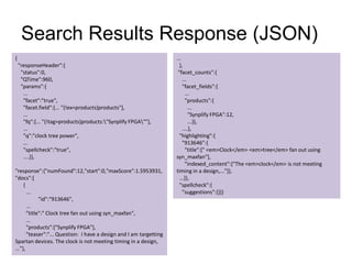 Search Results Response (JSON)
{
"responseHeader":{
"status":0,
"QTime":960,
"params":{
...
"facet":"true",
"facet.field":[... "{!ex=products}products"],
...
"fq":[... "{!tag=products}products:"Synplify FPGA""],
...
"q":"clock tree power",
...
"spellcheck":"true",
....}},
"response":{"numFound":12,"start":0,"maxScore":1.5953931,
"docs":[
{
...
"id":"913646",
...
"title":" Clock tree fan out using syn_maxfan",
...
"products":["Synplify FPGA"],
"teaser":"... Question: I have a design and I am targetting
Spartan devices. The clock is not meeting timing in a design,
..."},
...
},
"facet_counts":{
...
"facet_fields":{
...
"products":{
...
"Synplify FPGA":12,
...}},
....},
"highlighting":{
"913646":{
"title":[" <em>Clock</em> <em>tree</em> fan out using
syn_maxfan"],
"indexed_content":["The <em>clock</em> is not meeting
timing in a design,..."]},
...}},
"spellcheck":{
"suggestions":{}}}
 