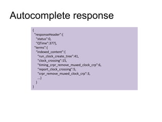 Autocomplete response
{
"responseHeader":{
"status":0,
"QTime":377},
"terms":{
"indexed_content":{
"run_clock_create_tree":41,
"clock_crossing":15,
"timing_crpr_remove_muxed_clock_crp":6,
"report_clock_crossing":5,
"crpr_remove_muxed_clock_crp":3,
...}
}
}
 
