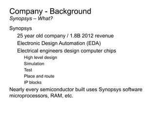 Company - Background
Synopsys
25 year old company / 1.8B 2012 revenue
Electronic Design Automation (EDA)
Electrical engineers design computer chips
High level design
Simulation
Test
Place and route
IP blocks
Nearly every semiconductor built uses Synopsys software
microprocessors, RAM, etc.
Synopsys – What?
 