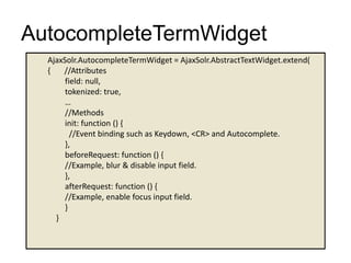 AutocompleteTermWidget
AjaxSolr.AutocompleteTermWidget = AjaxSolr.AbstractTextWidget.extend(
{ //Attributes
field: null,
tokenized: true,
…
//Methods
init: function () {
//Event binding such as Keydown, <CR> and Autocomplete.
},
beforeRequest: function () {
//Example, blur & disable input field.
},
afterRequest: function () {
//Example, enable focus input field.
}
}
 