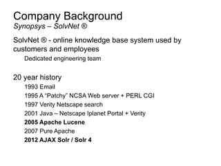 Company Background
SolvNet ® - online knowledge base system used by
customers and employees
Dedicated engineering team
20 year history
1993 Email
1995 A “Patchy” NCSA Web server + PERL CGI
1997 Verity Netscape search
2001 Java – Netscape Iplanet Portal + Verity
2005 Apache Lucene
2007 Pure Apache
2012 AJAX Solr / Solr 4
Synopsys – SolvNet ®
 