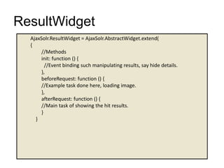 ResultWidget
AjaxSolr.ResultWidget = AjaxSolr.AbstractWidget.extend(
{
//Methods
init: function () {
//Event binding such manipulating results, say hide details.
},
beforeRequest: function () {
//Example task done here, loading image.
},
afterRequest: function () {
//Main task of showing the hit results.
}
}
 