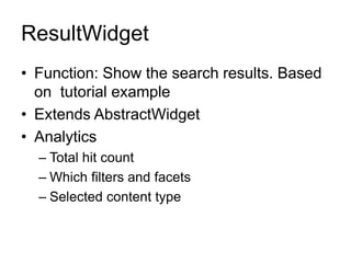 ResultWidget
• Function: Show the search results. Based
on tutorial example
• Extends AbstractWidget
• Analytics
– Total hit count
– Which filters and facets
– Selected content type
 